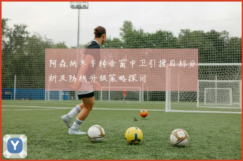 阿森纳冬季转会窗中卫引援目标分析及防线升级策略探讨