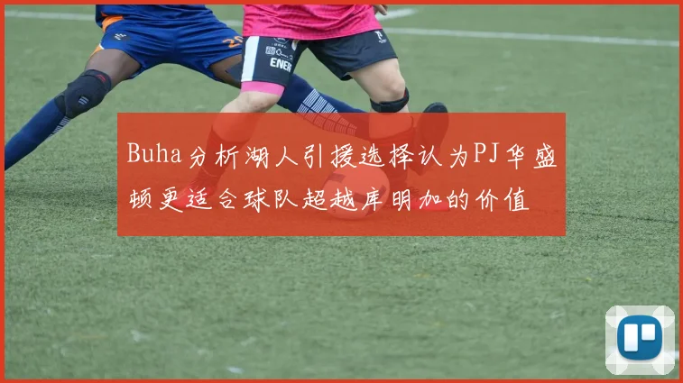 Buha分析湖人引援选择认为PJ华盛顿更适合球队超越库明加的价值