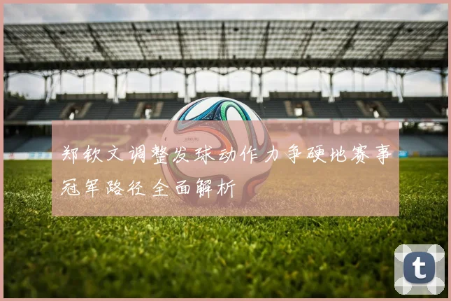 郑钦文调整发球动作力争硬地赛事冠军路径全面解析