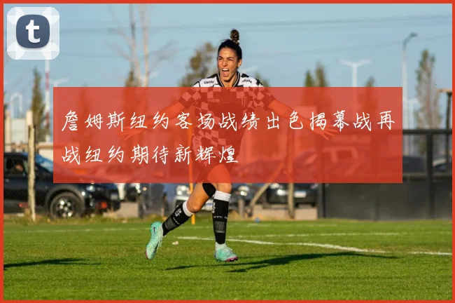 詹姆斯纽约客场战绩出色揭幕战再战纽约期待新辉煌