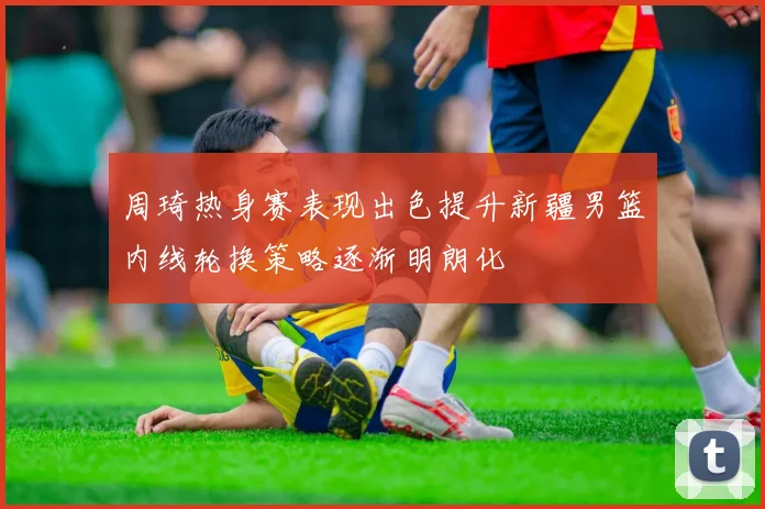 周琦热身赛表现出色提升新疆男篮内线轮换策略逐渐明朗化