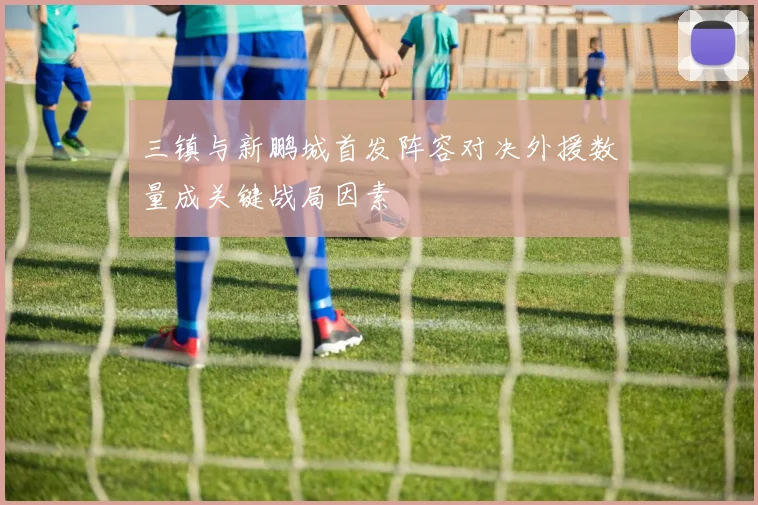 三镇与新鹏城首发阵容对决外援数量成关键战局因素