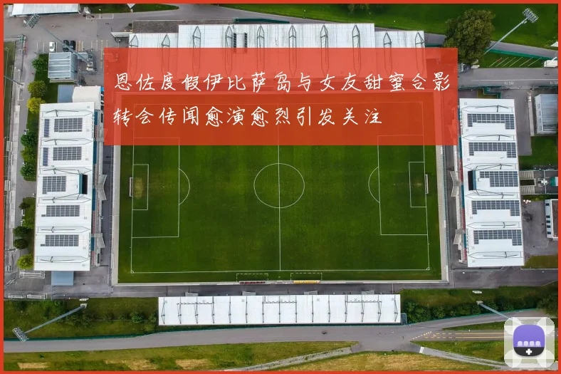 恩佐度假伊比萨岛与女友甜蜜合影转会传闻愈演愈烈引发关注